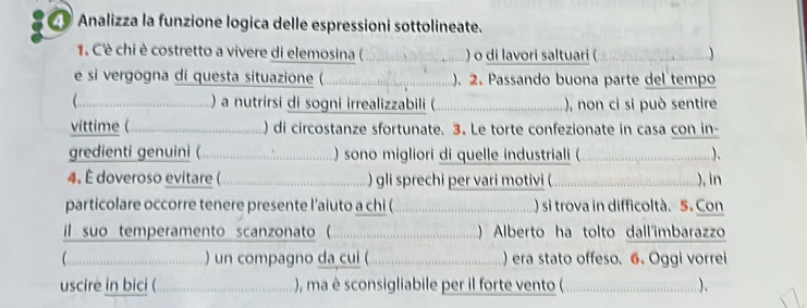 Analizza la funzione logica delle espressioni sottolineate. 
1. Cè chi è costretto a vivere di elemosina ( ......) o di lavori saltuari (  
e si vergogna di questa situazione ( ......................................). 2. Passando buona parte del tempo 
(.....................................) a utrirsi d soni irealizzabili (. ..............................), non ci si può sentire 
vittime (... _...............................) di cicostanze sfortunate. 3. Le torte confezionate in casa con in- 
gredienti genuini ( .... ) sono migliori di quelle industriali ( 
4. È doveroso evitare ( ) gli sprechi per vari motivi ( ;…….…..……… in 
particolare occorre tenere presente l’aiuto a chi ( )si trova in difficoltà. 5. Con 
il suo temperamento scanzonato ( ) Alberto ha tolto dall'imbarazzo 
……… ) un compagno da cui ( ) era stato offeso. 6. Oggi vorrei 
uscire in bici ( ......................................, a sconsigigliab ber il forte vento (. ……..