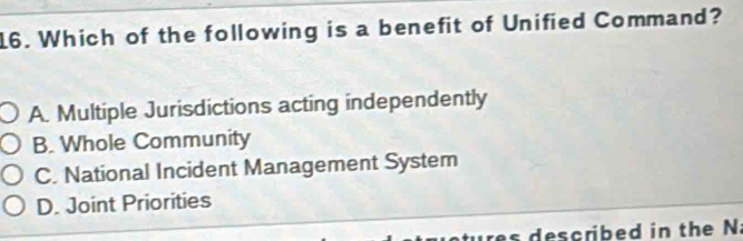 Which of the following is a benefit of Unified Command?
A. Multiple Jurisdictions acting independently
B. Whole Community
C. National Incident Management System
D. Joint Priorities
tures described in the Na