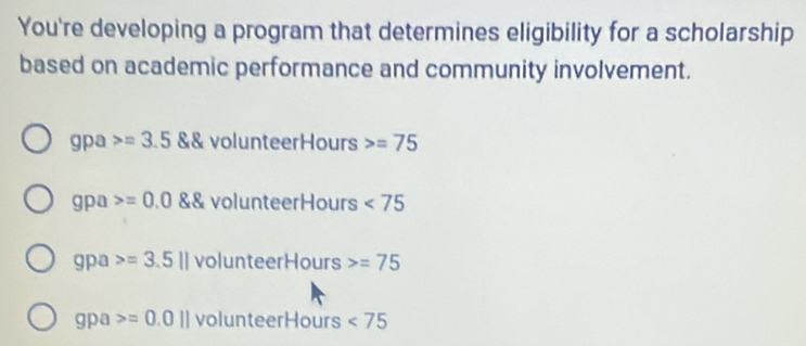 You're developing a program that determines eligibility for a scholarship 
based on academic performance and community involvement. 
gpa =3.5 volunteerHours =75
gpa =0.0 volunteerHours <75</tex> 
gpa =3.5llvolunteerHours =75
apa =0.0||volunteerHours <75</tex>