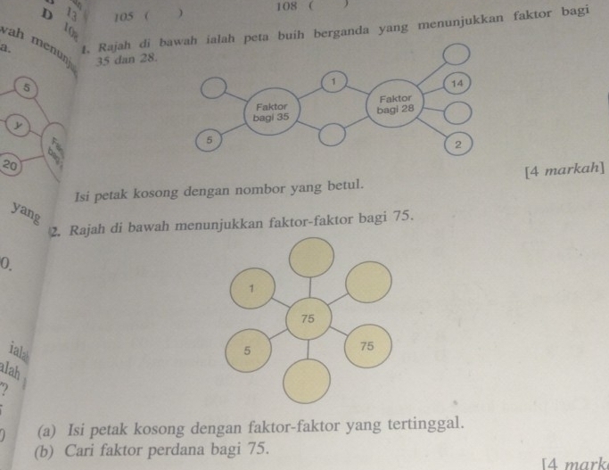 105 ( ) 108 ( 
D 1 ( 
t. Rajah di ta buih berganda yang menunjukkan faktor bagi 
a. ah menunj 35 dan 28.
5
20
6°
Isi petak kosong dengan nombor yang betul. [4 markah] 
yang 
2. Rajah di bawah menunjukkan faktor-faktor bagi 75. 
0. 
iala 
alah 
(a) Isi petak kosong dengan faktor-faktor yang tertinggal. 
(b) Cari faktor perdana bagi 75. 
[4 mark