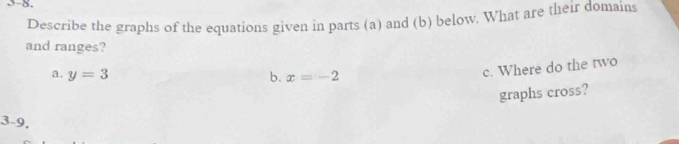 5-8.
Describe the graphs of the equations given in parts (a) and (b) below. What are their domains
and ranges?
a. y=3 b. x=-2
c. Where do the two
graphs cross?
3-9.