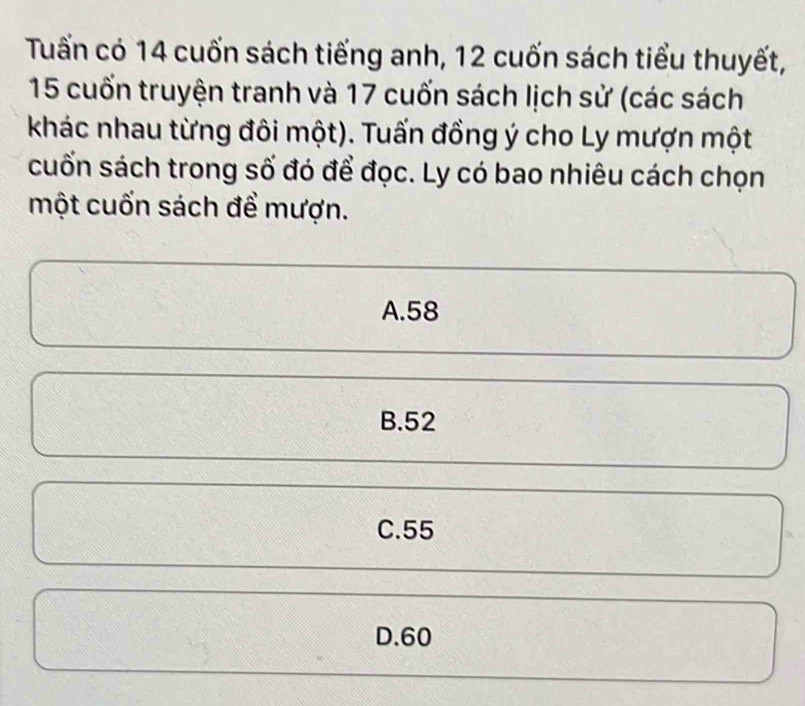 Tuấn có 14 cuốn sách tiếng anh, 12 cuốn sách tiểu thuyết,
15 cuốn truyện tranh và 17 cuốn sách lịch sử (các sách
khác nhau từng đôi một). Tuấn đồng ý cho Ly mượn một
cuốn sách trong số đó để đọc. Ly có bao nhiêu cách chọn
một cuốn sách để mượn.
A. 58
B. 52
C. 55
D. 60