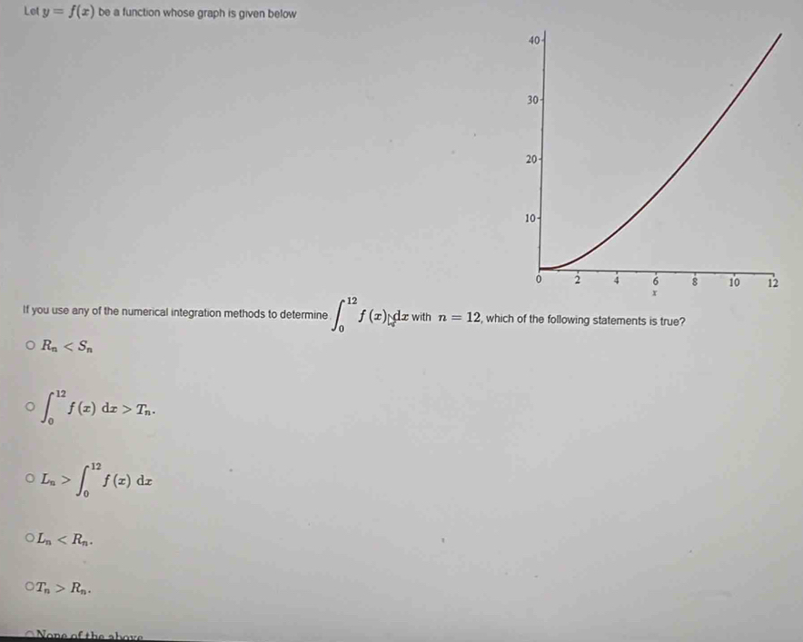 Let y=f(x) be a function whose graph is given below
40
30
20
10
0 2 4 6 8 10 12
x
If you use any of the numerical integration methods to determine ∈t _0^((12)f(x)|_0^(dx) with n=12 , which of the following statements is true?
R_n)
∈t _0^((12)f(x)dx>T_n).
L_n>∈t _0^((12)f(x)dx
L_n) .
T_n>R_n.
None of the above