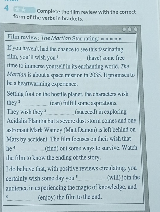 Complete the film review with the correct 
form of the verbs in brackets. 
Film review: The Martian Star rating: 
If you haven't had the chance to see this fascinating 
film, you’ll wish you !_ (have) some free 
time to immerse yourself in its enchanting world. The 
Martian is about a space mission in 2035. It promises to 
be a heartwarming experience. 
Setting foot on the hostile planet, the characters wish 
they ²_ (can) fulfill some aspirations. 
They wish they ³_ (succeed) in exploring 
Acidalia Planitia but a severe dust storm comes and one 
astronaut Mark Watney (Matt Damon) is left behind on 
Mars by accident. The film focuses on their wish that 
he _(find) out some ways to survive. Watch 
the film to know the ending of the story. 
I do believe that, with positive reviews circulating, you 
certainly wish some day you ?_ (will) join the 
audience in experiencing the magic of knowledge, and 
6_ (enjoy) the film to the end.