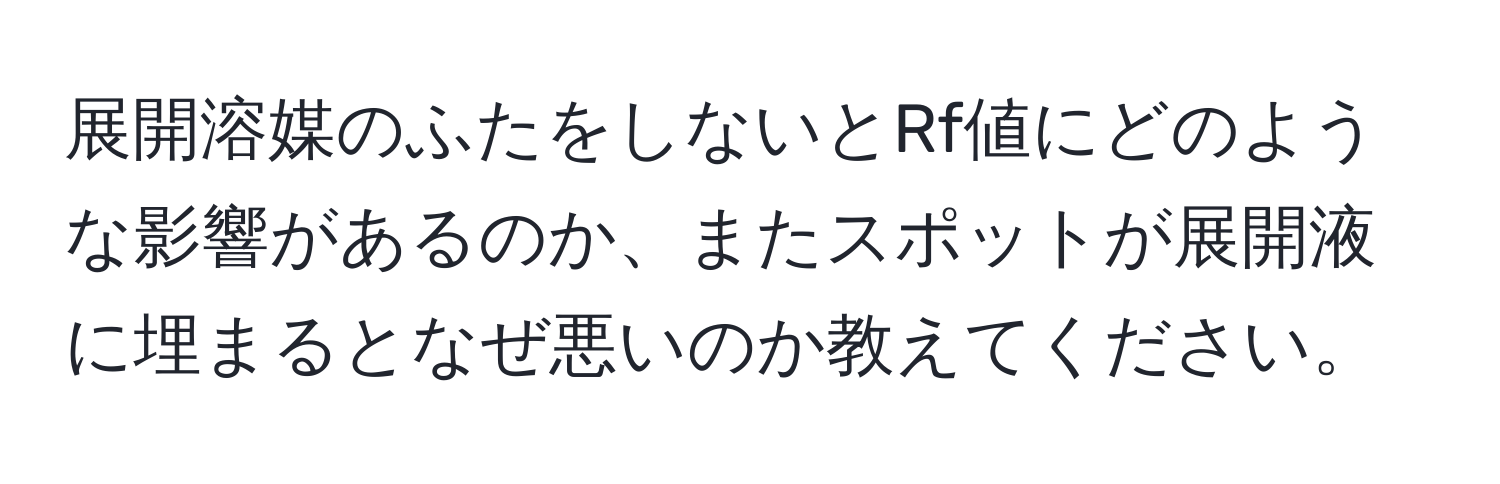 展開溶媒のふたをしないとRf値にどのような影響があるのか、またスポットが展開液に埋まるとなぜ悪いのか教えてください。