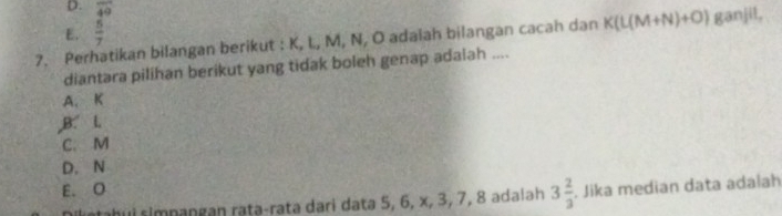 D. overline 49
E.  5/7 
7. Perhatikan bilangan berikut : K, L, M, N, O adaiah bilangan cacah dan K(L(M+N)+O) ganjil,
diantara pilihan berikut yang tidak boleh genap adalah ....
A. K
,B. L
C. M
D. N
E. O. Jika median data adalah
nhui simpangan raṭə-rata dari data 5, 6, x, 3, 7, 8 adalah 3 2/3 