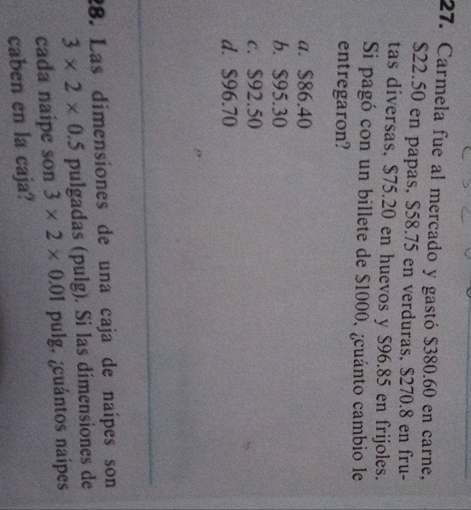 Carmela fue al mercado y gastó $380.60 en carne,
$22.50 en papas, $58.75 en verduras, $270.8 en fru-
tas diversas, $75.20 en huevos y $96.85 en frijoles.
Si pagó con un billete de $1000, ¿cuánto cambio le
entregaron?
a. $86.40
b. $95.30
c. $92.50
d. $96.70
28. Las dimensiones de una caja de naípes son
3* 2* 0.5 pulgadas (pulg). Si las dimensiones de
cada naípe son 3* 2* 0.01 pulg, ¿cuántos naípes
caben en la caja?