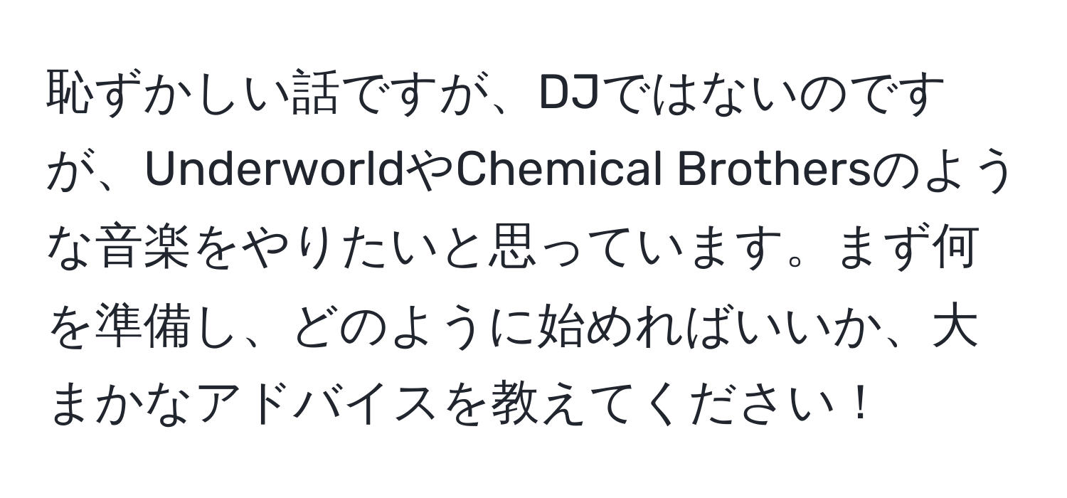 恥ずかしい話ですが、DJではないのですが、UnderworldやChemical Brothersのような音楽をやりたいと思っています。まず何を準備し、どのように始めればいいか、大まかなアドバイスを教えてください！