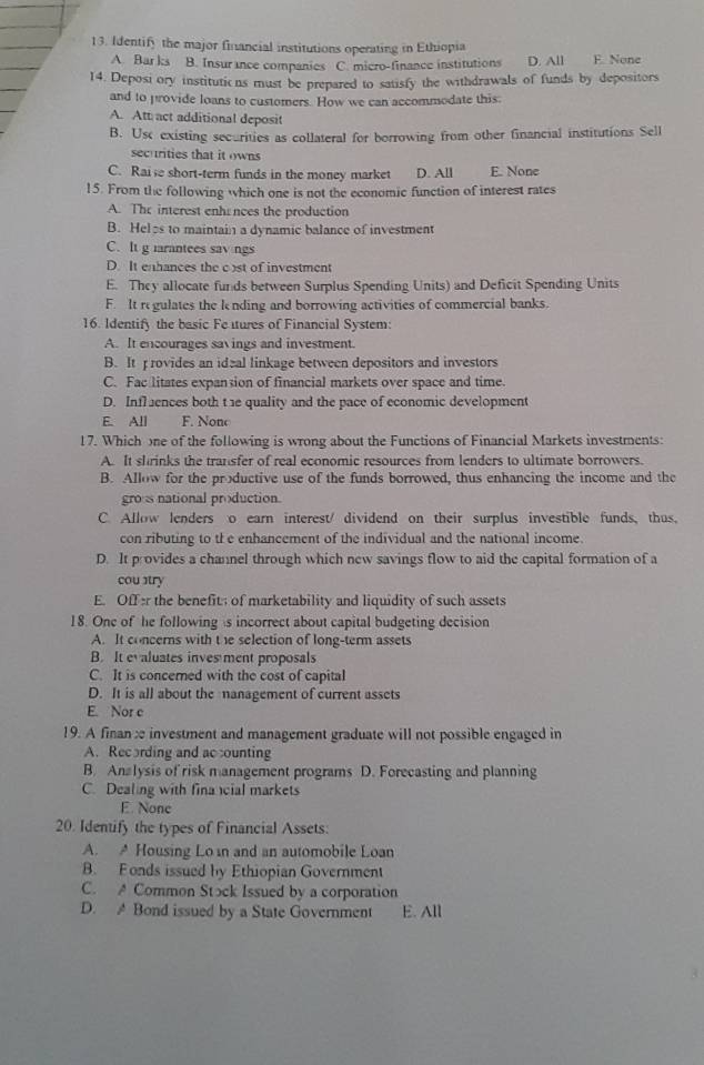 Identify the major financial institutions operating in Ethiopia
A. Bar ks B. Insur ince companies C. micro-finance institutions D. All E. None
14. Deposi ory institutions must be prepared to satisfy the withdrawals of funds by depositors
and to provide loans to customers. How we can accommodate this.
A. Att act additional deposit
B. Use existing securities as collateral for borrowing from other financial institutions Sell
securities that it owns
C. Raise short-term funds in the money market D. All E. None
15. From the following which one is not the economic function of interest rates
A. The interest enhe nces the production
B. Heles to maintain a dynamic balance of investment
C. It g irantees savngs
D. It enhances the cst of investment
E. They allocate funds between Surplus Spending Units) and Deficit Spending Units
F. It regulates the lending and borrowing activities of commercial banks.
16. Identify the basic Fe tures of Financial System:
A. It encourages savings and investment.
B. It rovides an ideal linkage between depositors and investors
C. Fac litates expansion of financial markets over space and time.
D. Inflences both t 1e quality and the pace of economic development
E. All F. Nonc
17. Which one of the following is wrong about the Functions of Financial Markets investments:
A. It shrinks the transfer of real economic resources from lenders to ultimate borrowers.
B. Allow for the productive use of the funds borrowed, thus enhancing the income and the
gro s national production.
C. Allow lenders o earn interest/ dividend on their surplus investible funds, thus,
con ributing to th e enhancement of the individual and the national income.
D. It provides a channel through which new savings flow to aid the capital formation of a
cou stry
E. Offer the benefit of marketability and liquidity of such assets
18. One of he following s incorrect about capital budgeting decision
A. It concerns with t he selection of long-term assets
B. It evaluates inves ment proposals
C. It is concerned with the cost of capital
D. It is all about the nanagement of current assets
E. Nor c
19. A finan æ investment and management graduate will not possible engaged in
A. Recording and acounting
B. Analysis of risk management programs D. Forecasting and planning
C. Dealing with fina cial markets
E. None
20. Identify the types of Financial Assets:
A. A Housing Loin and an automobile Loan
B. Fonds issued by Ethiopian Government
C. A Common Stock Issued by a corporation
D. A Bond issued by a State Government E. All