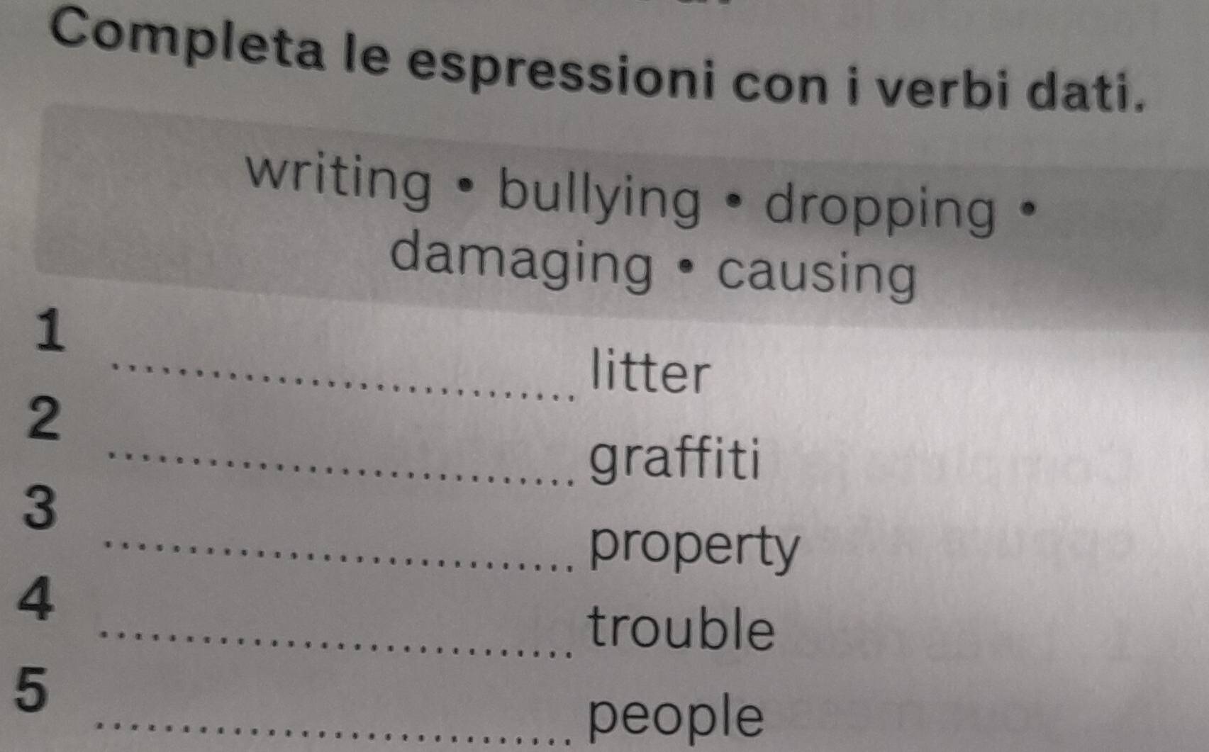 Completa le espressioni con i verbi dati. 
writing • bullying • dropping • 
damaging •causing 
1 
litter 
2 
graffiti 
3 
property 
4 
trouble 
5 
people