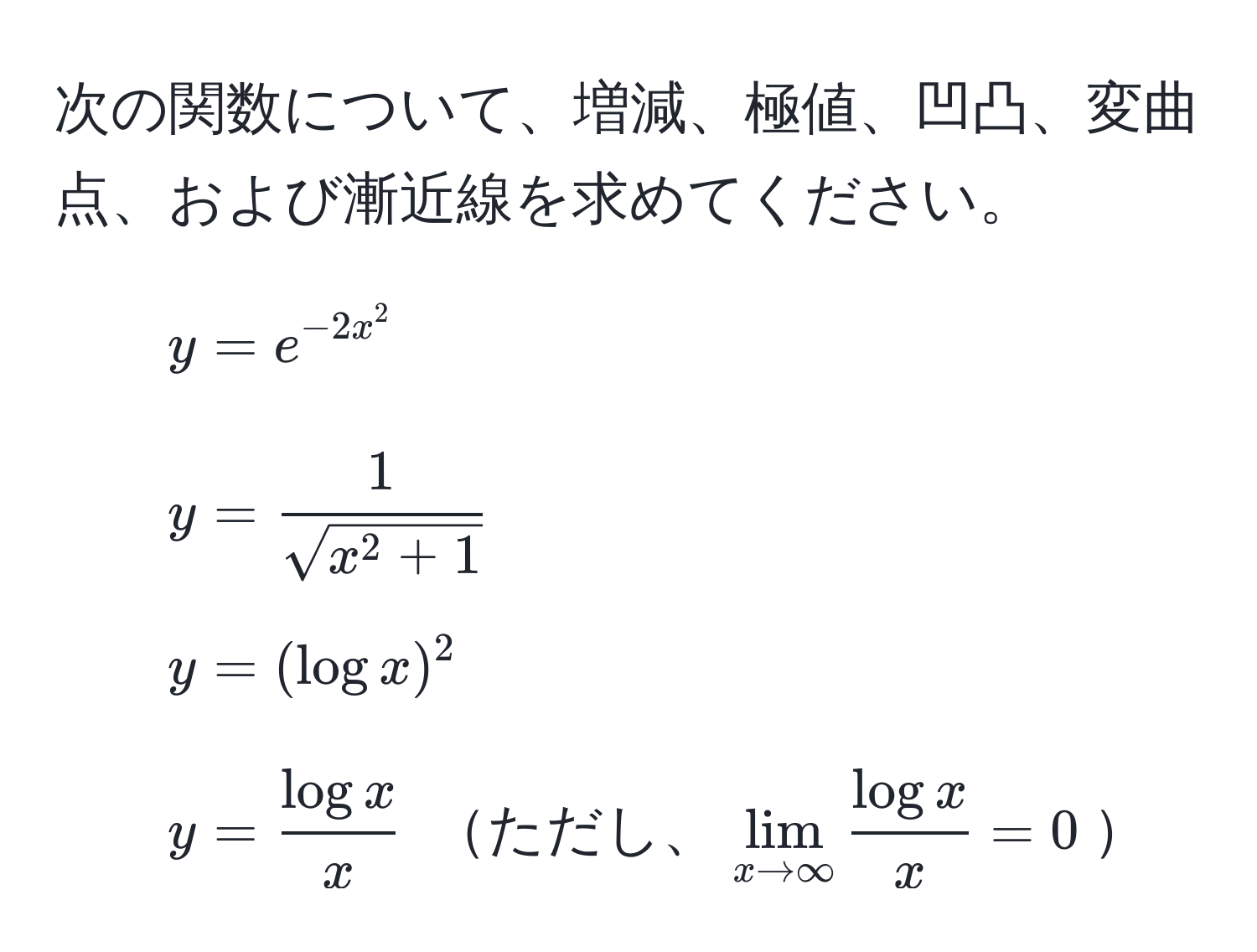 次の関数について、増減、極値、凹凸、変曲点、および漸近線を求めてください。  
1) ( y = e^(-2x^2) )  
2) ( y = frac1sqrt(x^(2 + 1)) )  
3) ( y = (log x)^2 )  
4) ( y =  log x/x  ) ただし、(lim_x to ∈fty  log x/x  = 0)