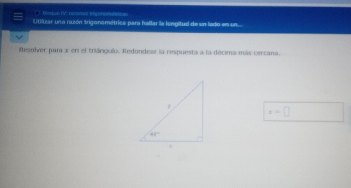 Bloque IV: razones trigonométricas
Utilizar una razón trigonométrica para hallar la longitud de un lado en un...
Resolver para x en el triángulo. Redondear la respuesta a la décima más cercana.
x=□