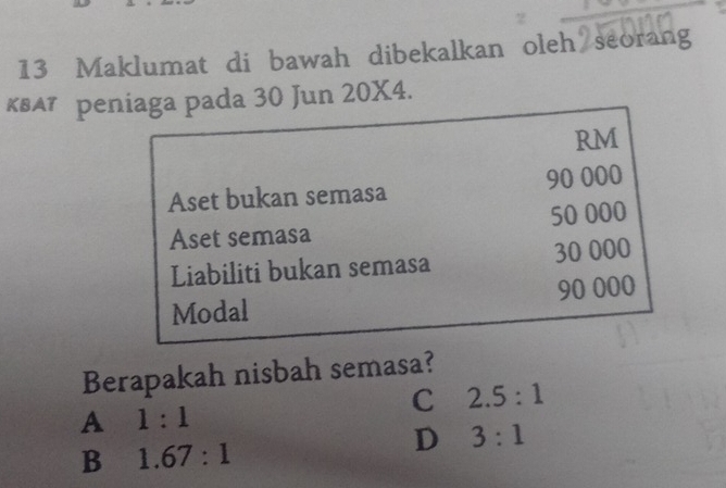 Maklumat di bawah dibekalkan oleh seorang
квА⁷ рeniaga pada 30 Jun 20X4.
RM
Aset bukan semasa 90 000
Aset semasa 50 000
Liabiliti bukan semasa 30 000
Modal 90 000
Berapakah nisbah semasa?
C 2.5:1
A 1:1
B 1.67:1
D 3:1