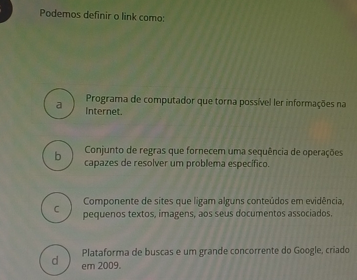 Podemos definir o link como:
Programa de computador que torna possível ler informações na
a Internet.
Conjunto de regras que fornecem uma sequência de operações
b capazes de resolver um problema específico.
Componente de sites que ligam alguns conteúdos em evidência,
C pequenos textos, imagens, aos seus documentos associados.
Plataforma de buscas e um grande concorrente do Google, criado
d em 2009.