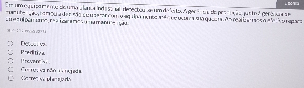 ponto
Em um equipamento de uma planta industrial, detectou-se um defeito. A gerência de produção, junto à gerência de
manutenção, tomou a decisão de operar com o equipamento até que ocorra sua quebra. Ao realizarmos o efetivo reparo
do equipamento, realizaremos uma manutenção:
(Ref.: 202312638278)
Detectiva.
Preditiva.
Preventiva.
Corretiva não planejada.
Corretiva planejada.