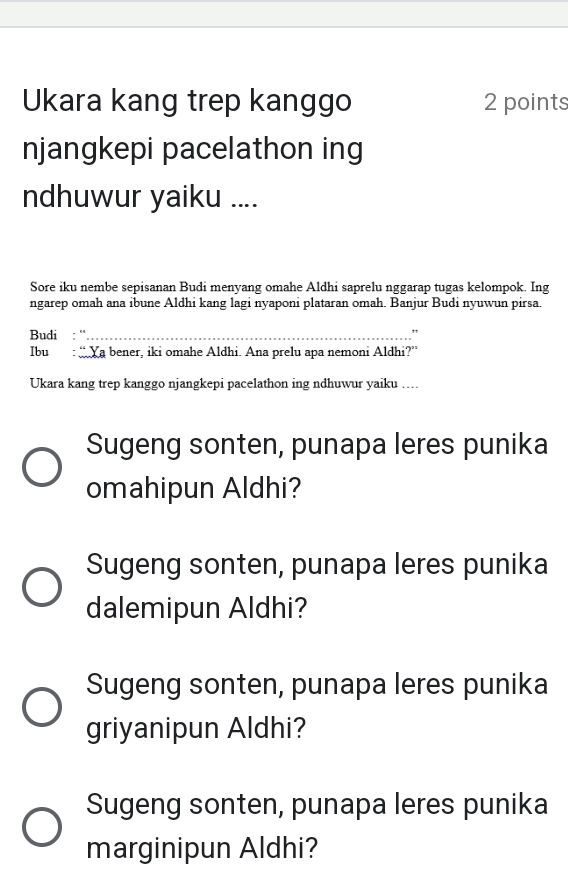 Ukara kang trep kanggo 2 points
njangkepi pacelathon ing
ndhuwur yaiku ....
Sore iku nembe sepisanan Budi menyang omahe Aldhi saprelu nggarap tugas kelompok. Ing
ngarep omah ana ibune Aldhi kang lagi nyaponi plataran omah. Banjur Budi nyuwun pirsa.
Budi : ''_ ."
Ibu : “Ya bener, iki omahe Aldhi. Ana prelu apa nemoni Aldhi?”
Ukara kang trep kanggo njangkepi pacelathon ing ndhuwur yaiku ....
Sugeng sonten, punapa leres punika
omahipun Aldhi?
Sugeng sonten, punapa leres punika
dalemipun Aldhi?
Sugeng sonten, punapa leres punika
griyanipun Aldhi?
Sugeng sonten, punapa leres punika
marginipun Aldhi?