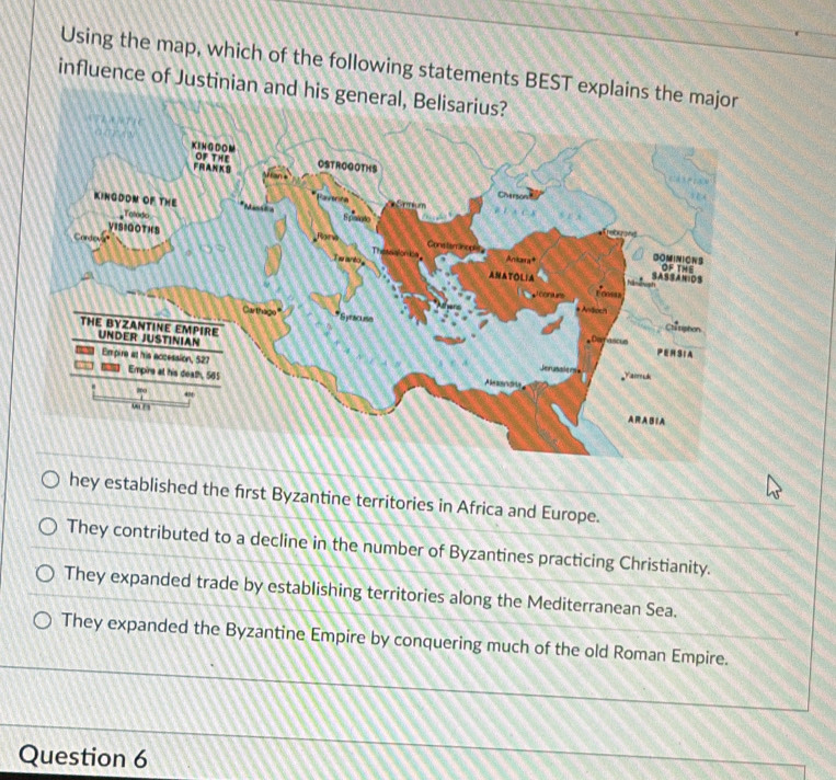 Using the map, which of the following statements BEST 
influence of Justinian
hey established the first Byzantine territories in Africa and Europe.
They contributed to a decline in the number of Byzantines practicing Christianity.
They expanded trade by establishing territories along the Mediterranean Sea.
They expanded the Byzantine Empire by conquering much of the old Roman Empire.
Question 6