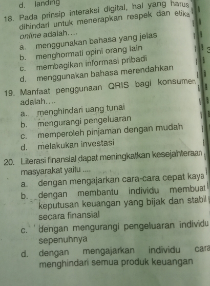 d. landing
18. Pada prinsip interaksi digital, hal yang harus
dihindari untuk menerapkan respek dan etika .
A
online adalah....
a. menggunakan bahasa yang jelas :
b. menghormati opini orang lain : :
c. membagikan informasi pribadi
d. menggunakan bahasa merendahkan
19. Manfaat penggunaan QRIS bagi konsumen
adalah....
;
a. menghindari uang tunai
b. mengurangi pengeluaran
c. memperoleh pinjaman dengan mudah
d. melakukan investasi
20. Literasi finansial dapat meningkatkan kesejahteraan
masyarakat yaitu ....
a. dengan mengajarkan cara-cara cepat kaya
b. dengan membantu individu membuat
keputusan keuangan yang bijak dan stabil
secara finansial
c. ' dengan mengurangi pengeluaran individu
sepenuhnya
d. dengan mengajarkan individu cara
menghindari semua produk keuangan