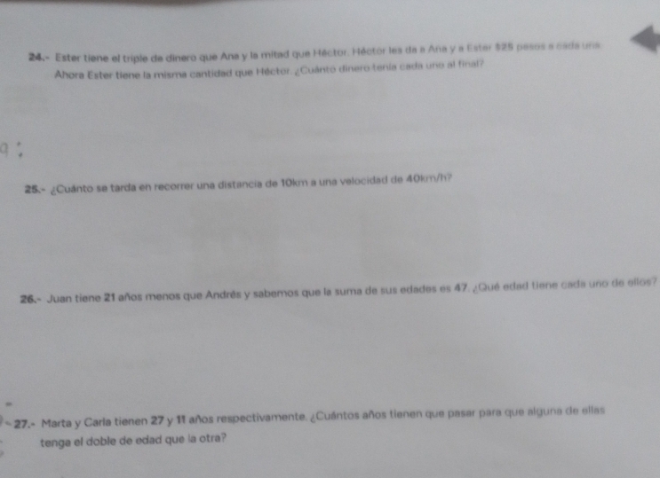 24.- Ester tiene el triple de dinero que Ana y la mitad que Héctor. Héctor les da a Ana y a Ester $25 pesos a cada una 
Ahora Ester tiene la misma cantidad que Héctor. ¿Cuánto dinero tenía cada uno al final? 
25.- ¿Cuánto se tarda en recorrer una distancia de 10km a una velocidad de 40km/h? 
26 - Juan tiene 21 años menos que Andrés y sabemos que la suma de sus edades es 47. ¿Qué edad tiene cada uno de ellos? 
* 27.- Marta y Carla tienen 27 y 11 años respectivamente. ¿Cuántos años tienen que pasar para que alguna de ellas 
tenga el doble de edad que la otra?