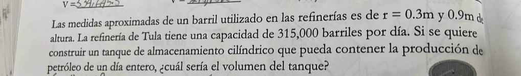 V=
_ 
Las medidas aproximadas de un barril utilizado en las refinerías es de r=0.3m y 0.9m de 
altura. La refinería de Tula tiene una capacidad de 315,000 barriles por día. Si se quiere 
construir un tanque de almacenamiento cilíndrico que pueda contener la producción de 
petróleo de un día entero, ¿cuál sería el volumen del tanque?