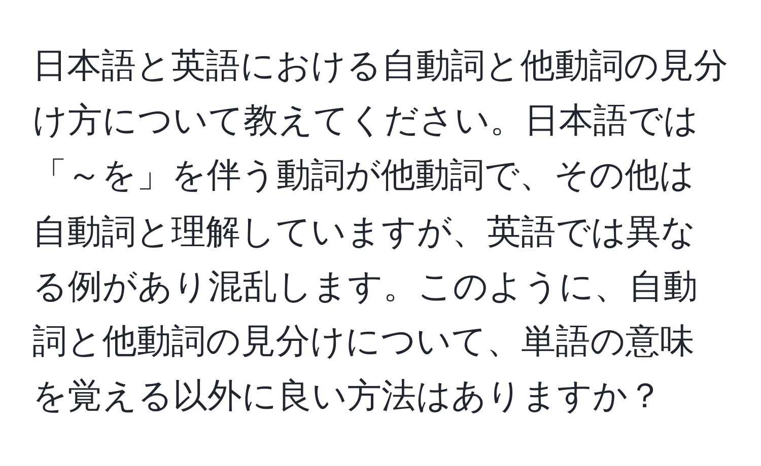 日本語と英語における自動詞と他動詞の見分け方について教えてください。日本語では「～を」を伴う動詞が他動詞で、その他は自動詞と理解していますが、英語では異なる例があり混乱します。このように、自動詞と他動詞の見分けについて、単語の意味を覚える以外に良い方法はありますか？