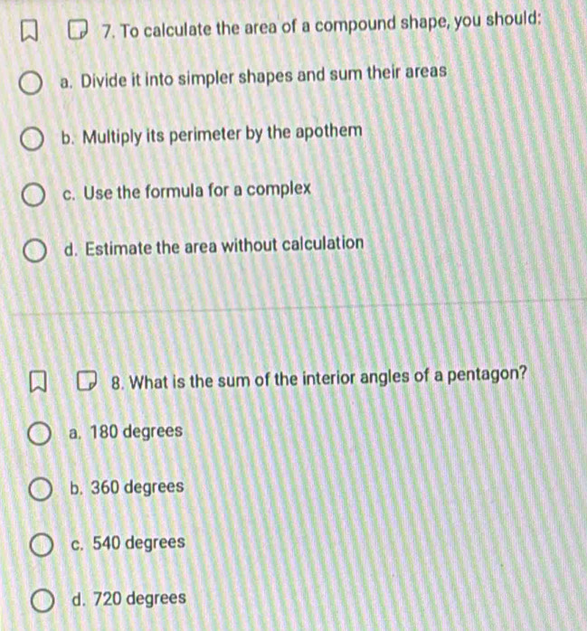 To calculate the area of a compound shape, you should:
a. Divide it into simpler shapes and sum their areas
b. Multiply its perimeter by the apothem
c. Use the formula for a complex
d. Estimate the area without calculation
8. What is the sum of the interior angles of a pentagon?
a. 180 degrees
b. 360 degrees
c. 540 degrees
d. 720 degrees