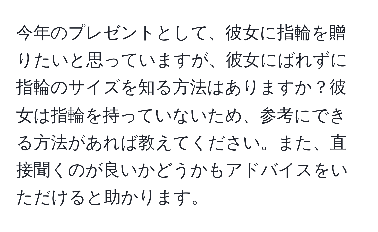 今年のプレゼントとして、彼女に指輪を贈りたいと思っていますが、彼女にばれずに指輪のサイズを知る方法はありますか？彼女は指輪を持っていないため、参考にできる方法があれば教えてください。また、直接聞くのが良いかどうかもアドバイスをいただけると助かります。