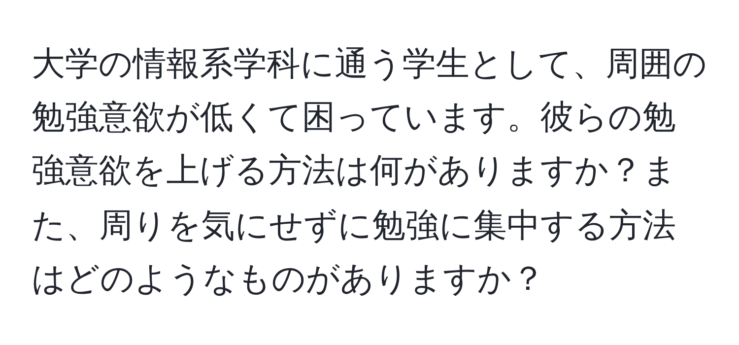 大学の情報系学科に通う学生として、周囲の勉強意欲が低くて困っています。彼らの勉強意欲を上げる方法は何がありますか？また、周りを気にせずに勉強に集中する方法はどのようなものがありますか？