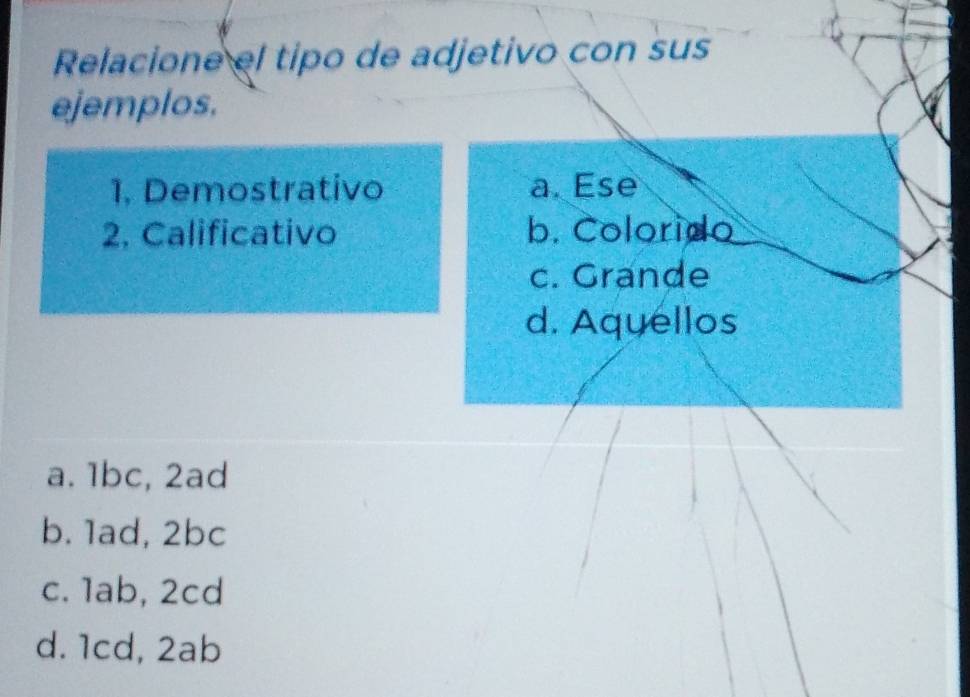 Relacione el tipo de adjetivo con sus
ejemplos.
1. Demostrativo a. Ese
2. Calificativo b. Colorido
c. Grande
d. Aquellos
a. 1bc, 2ad
b. 1ad, 2bc
c. 1ab, 2cd
d. 1cd, 2ab