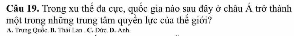 Trong xu thế đa cực, quốc gia nào sau đây ở châu Á trở thành
một trong những trung tâm quyền lực của thể giới?
A. Trung Quốc. B. Thái Lan . C. Đức. D. Anh.