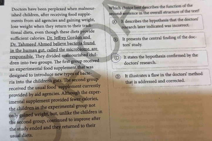 Doctors have been perplexed when malnour- Which choice best describes the function of the
ished children, after receiving food supple- second sentence in the overall structure of the text?
ments from aid agencies and gaining weight,
lose weight when they return to their tradi- A It describes the hypothesis that the doctors'
tional diets, even though these diets provide research later indicated was incorrect.
sufficient calories. Dr. Jeffrey Gordon and
Dr. Tahmeed Ahmed believe bacteria found ⑱ It presents the central finding of the doc-
tors’ study.
in the human gut, called the microbiome, are
responsible. They divided malnourished chil-
dren into two groups. The first group received It states the hypothesis confirmed by the
doctors' research.
an experimental food supplement that was
designed to introduce new types of bacte-
ria into the children's guts. The second group It illustrates a flaw in the doctors' method
received the usual food supplement currently that is addressed and corrected.
provided by aid agencies. Although the exper-
imental supplement provided fewer calories,
the children in the experimental group not
only gained weight, but, unlike the children in
the second group, continued to improve after
the study ended and they returned to their
usual diets.