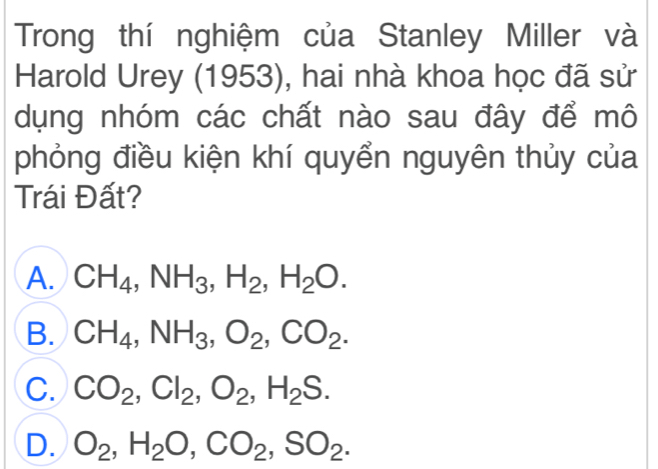 Trong thí nghiệm của Stanley Miller và
Harold Urey (1953), hai nhà khoa học đã sử
dụng nhóm các chất nào sau đây để mô
phỏng điều kiện khí quyển nguyên thủy của
Trái Đất?
A. CH_4, NH_3, H_2, H_2O.
B. CH_4, NH_3, O_2, CO_2.
C. CO_2, Cl_2, O_2, H_2S.
D. O_2, H_2O, CO_2, SO_2.