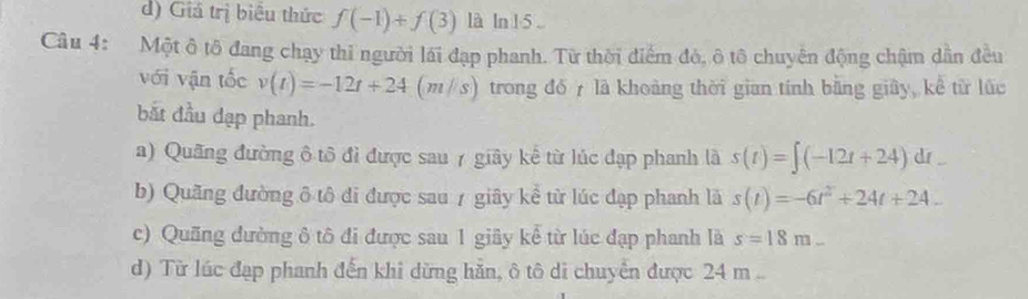 d) Giá trị biểu thức f(-1)+f(3) là ln 1 5 
Câu 4: Một ô tô đang chạy thi người lái đạp phanh. Từ thời điểm đó, ô tô chuyển động chậm dẫn đều
với vận tốc v(t)=-12t+24 (m /s ) trong đó là khoàng thời gian tính bằng giây, kể từ lúc
bắt đầu đạp phanh.
a) Quãng đường ô tô đỉ được sau 7 giây kể từ lúc đạp phanh là s(t)=∈t (-12t+24)dt
b) Quãng đường ô tô đi được sau 7 giây kể từ lúc đạp phanh là s(t)=-6t^2+24t+24_ 
c) Quống đường ô tô đi được sau 1 giãy kể từ lúc đạp phanh là s=18m_ 
d) Từ lúc đạp phanh đến khi dừng hằn, ô tô di chuyển được 24 m..