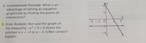 Communicate Precisely What is an 
advantage of solving an equation 
graphically by finding the points of 
intersection? 
3. Error Analysis Ben said the graph of 
the inequality -x^2+9>0 shows the 
solution is x or x>3. Is Ben correct? 
Explain.