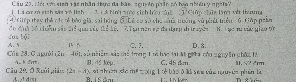 Đối với sinh vật nhân thực đa bào, nguyên phân có bao nhiêu ý nghĩa?
1. Là cơ sở sinh sản vô tính 2. Là hình thức sinh hữu tính 3. Giúp chữa lành vết thương
4. Giúp thay thế các tế bảo già, sai hóng 5. Là cơ sở cho sinh trưởng và phát triển 6. Góp phần
ổn định bộ nhiễm sắc thể qua các thế hệ. 7.Tạo nên sự đa đạng di truyền 8. Tạo ra các giao tử
đơn bội
A. 5. B. 6. C. 7. D. 8.
Câu 28. Ở người (2n=46) 0, số nhiễm sắc thể trong 1 tế bào tại kì giữa của nguyên phân là
A. 8 đơn. B. 46 kép. C. 46 đơn. D. 92 dơn.
Câu 29. Ở Ruồi giấm (2n=8) , số nhiễm sắc thể trong 1 tế bào ở kì sau của nguyên phân là
A. 4 đơn. B. 16 đơn. C. 16 kén. D. 8 kén