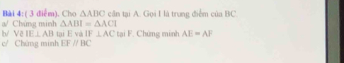 Cho △ ABC cân tại A. Gọi I là trung điểm của BC. 
a/ Chứng minh △ ABI=△ ACI
b/ Vẽ IE⊥ AB tại E và IF⊥ AC tại F. Chứng minh AE=AF
c/ Chứng minh EF//BC