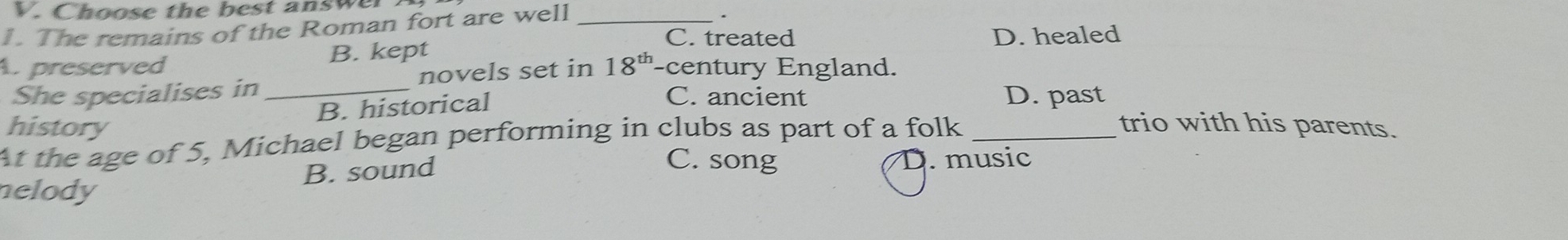 Choose the best answe
1. The remains of the Roman fort are well_
.
C. treated D. healed
A preserved B. kept
She specialises in_ novels set in 18^(th) century England.
B. historical
C. ancient D. past
history trio with his parents.
At the age of 5, Michael began performing in clubs as part of a folk_
C. song
nelody B. sound D. music