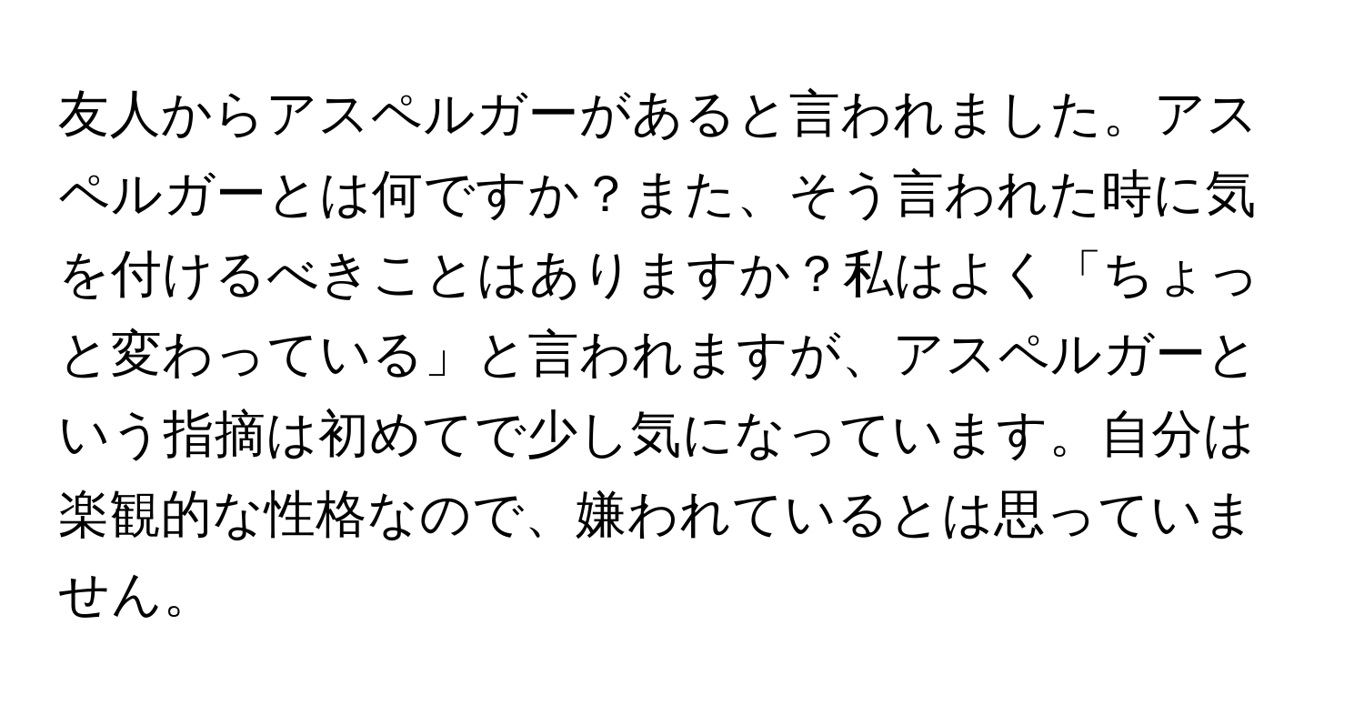 友人からアスペルガーがあると言われました。アスペルガーとは何ですか？また、そう言われた時に気を付けるべきことはありますか？私はよく「ちょっと変わっている」と言われますが、アスペルガーという指摘は初めてで少し気になっています。自分は楽観的な性格なので、嫌われているとは思っていません。