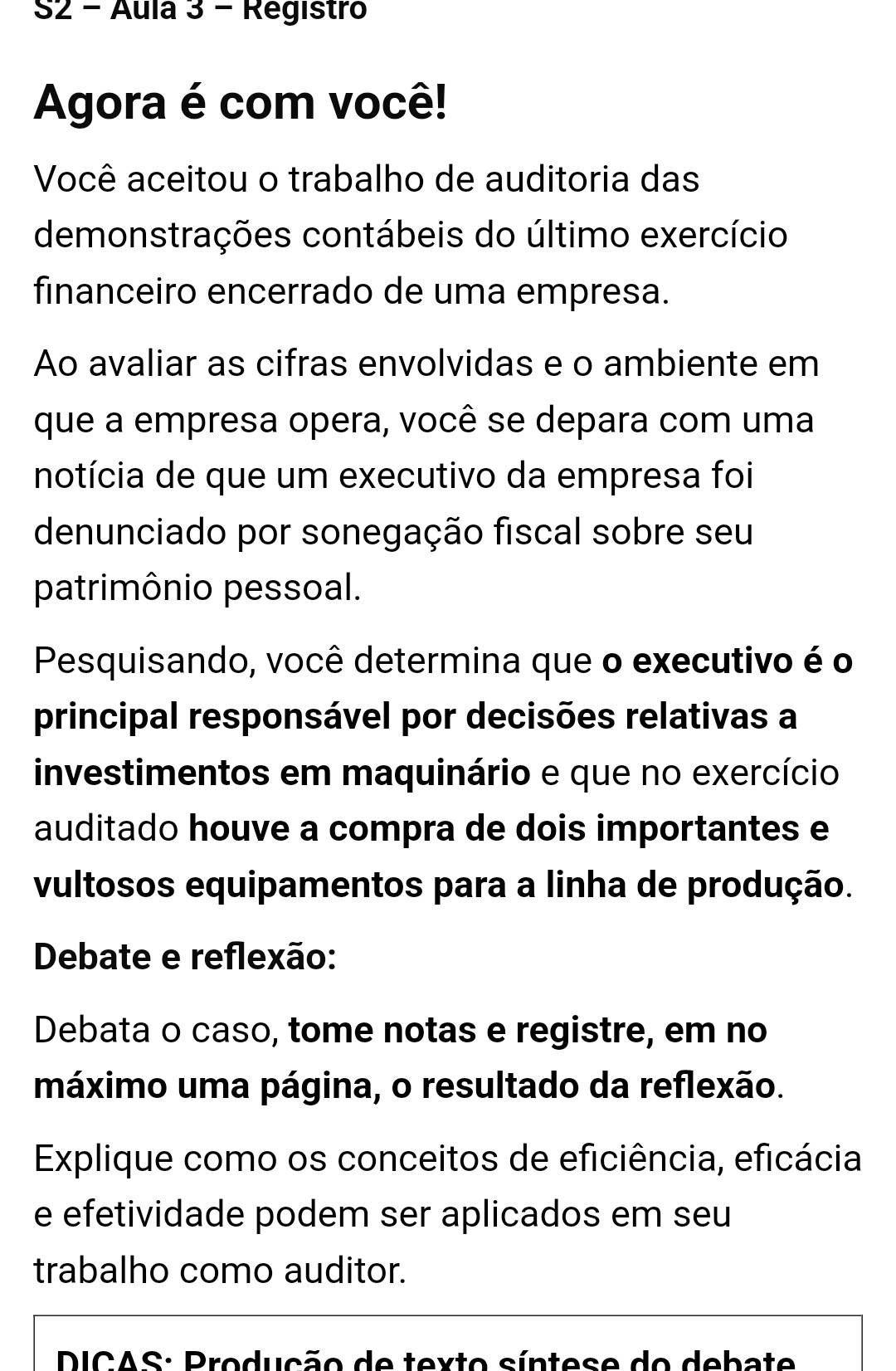 S2 - Áula 3 - Registro 
Agora é com você! 
Você aceitou o trabalho de auditoria das 
demonstrações contábeis do último exercício 
financeiro encerrado de uma empresa. 
Ao avaliar as cifras envolvidas e o ambiente em 
que a empresa opera, você se depara com uma 
notícia de que um executivo da empresa foi 
denunciado por sonegação fiscal sobre seu 
patrimônio pessoal. 
Pesquisando, você determina que o executivo é o 
principal responsável por decisões relativas a 
investimentos em maquinário e que no exercício 
auditado houve a compra de dois importantes e 
vultosos equipamentos para a linha de produção. 
Debate e reflexão: 
Debata o caso, tome notas e registre, em no 
máximo uma página, o resultado da reflexão. 
Explique como os conceitos de eficiência, eficácia 
e efetividade podem ser aplicados em seu 
trabalho como auditor. 
DICAS: Produção de texto síntese do debate