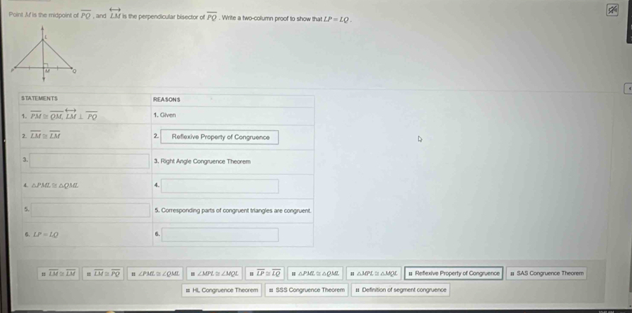 Point Mf is the midpoint of overline PQ , and overleftrightarrow LM is the perpendicular bisector of overline PQ. Write a two-column proof to show that LP=LQ. 
STATEMENTS R.EA.SON S
1. overline PM≌ overline QM, overleftrightarrow LM⊥ overline PQ 1. Given
2.
2 overline LM≌ overline LM Reflexive Property of Congruence
3. □ 3, Right Angle Congruence Theorem
4. △ PML≌ △ QML
4. □ 
5. □ 5. Corresponding parts of congruent triangles are congruent.
6. LP=LQ
6 □
overline LM≌ overline LM overline LM≌ overline PQ ∠ PML≌ ∠ QML :: ∠ MPL≌ ∠ MQL overline LP≌ overline LQ = △ PML≌ △QML △ MPL≌ △ MQ # Reflexive Property of Congruence # SAS Congruence Theorem
: HL Congruence Theorem :: SSS Congruence Theorem == Definition of segment congruence