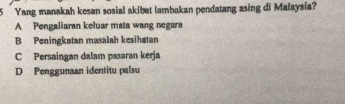 Yang manakah kesan sosial akibat lambakan pendatang asing di Malaysia?
A Pengaliaran keluar mata wang negara
B Peningkatan masalah kesihatan
C Persaingan dalam pasaran kerja
D Penggunaan identitu palsu