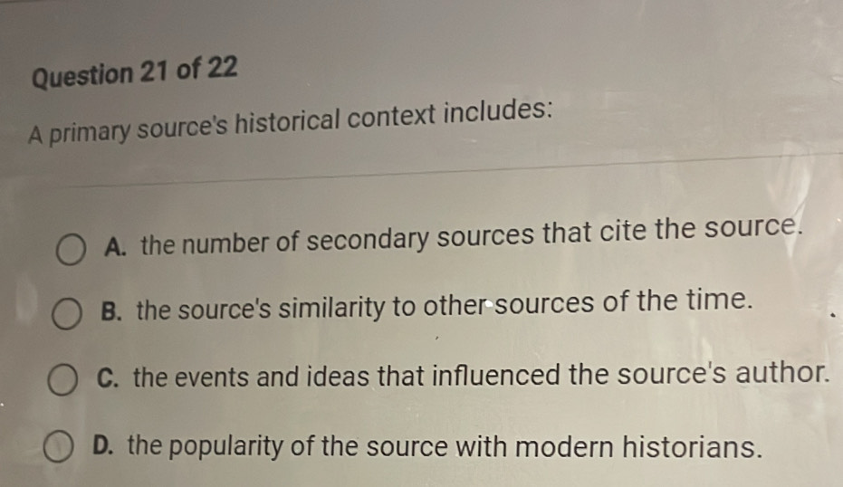 A primary source's historical context includes:
_
A. the number of secondary sources that cite the source.
B. the source's similarity to other sources of the time.
C. the events and ideas that influenced the source's author.
D. the popularity of the source with modern historians.