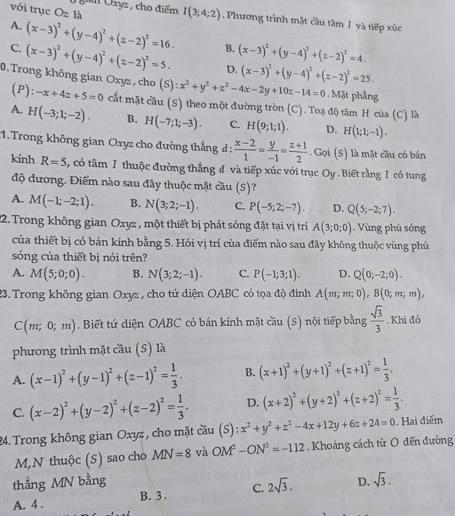 với trục Oz là
gn Oxyz , cho điểm I(3;4;2). Phương trình mặt cầu tâm I và tiếp xúc
A. (x-3)^2+(y-4)^2+(z-2)^2=16. B.
C. (x-3)^2+(y-4)^2+(z-2)^2=5. (x-3)^2+(y-4)^2+(z-2)^2=4.
D. (x-3)^2+(y-4)^2+(z-2)^2=25.
0. Trong không gian Oxyz, cho (S): x^2+y^2+z^2-4x-2y+10z-14=0. Mặt phẳng
(P) :-x+4z+5=0 cắt mặt cầu (S) theo một đường tròn (C). Toạ độ tâm H của (C) là
A. H(-3;1;-2). B. H(-7;1;-3). C. H(9;1;1). D. H(1;1;-1).
:1. Trong không gian Oxyz cho đường thẳng d:  (x-2)/1 = y/-1 = (z+1)/2 . .Goi(S) là mặt cầu có bán
kính R=5 , có tâm I thuộc đường thẳng đ và tiếp xúc với trục Oy . Biết rằng I có tung
độ đương. Điểm nào sau đây thuộc mặt cầu (S)?
A. M(-1;-2;1). B. N(3;2;-1). C. P(-5;2;-7). D. Q(5;-2;7).
22. Trong không gian Oxyz , một thiết bị phát sóng đặt tại vị trí A(3;0;0). Vùng phủ sóng
của thiết bị có bán kính bằng 5. Hỏi vị trí của điểm nào sau đây không thuộc vùng phủ
sóng của thiết bị nói trên?
A. M(5;0;0). B. N(3;2;-1). C. P(-1;3;1). D. Q(0;-2;0).
23. Trong không gian Oxyz , cho tứ diện OABC có tọa độ đỉnh A(m;m;0),B(0;m;m),
C(m;0;m). Biết tứ diện OABC có bán kính mặt cầu (S) nội tiếp bằng  sqrt(3)/3 . Khi đó
phương trình mặt cầu (S) là
B.
A. (x-1)^2+(y-1)^2+(z-1)^2= 1/3 . (x+1)^2+(y+1)^2+(z+1)^2= 1/3 .
C. (x-2)^2+(y-2)^2+(z-2)^2= 1/3 .
D. (x+2)^2+(y+2)^2+(z+2)^2= 1/3 .
24. Trong không gian Oxyz , cho mặt cầu (S): :x^2+y^2+z^2-4x+12y+6z+24=0. Hai điểm
M,N thuộc (S) sao cho MN=8 và OM^2-ON^2=-112 Khoảng cách từ O đến đường
thẳng MN bằng D. sqrt(3).
C. 2sqrt(3).
B. 3 .
A. 4 .