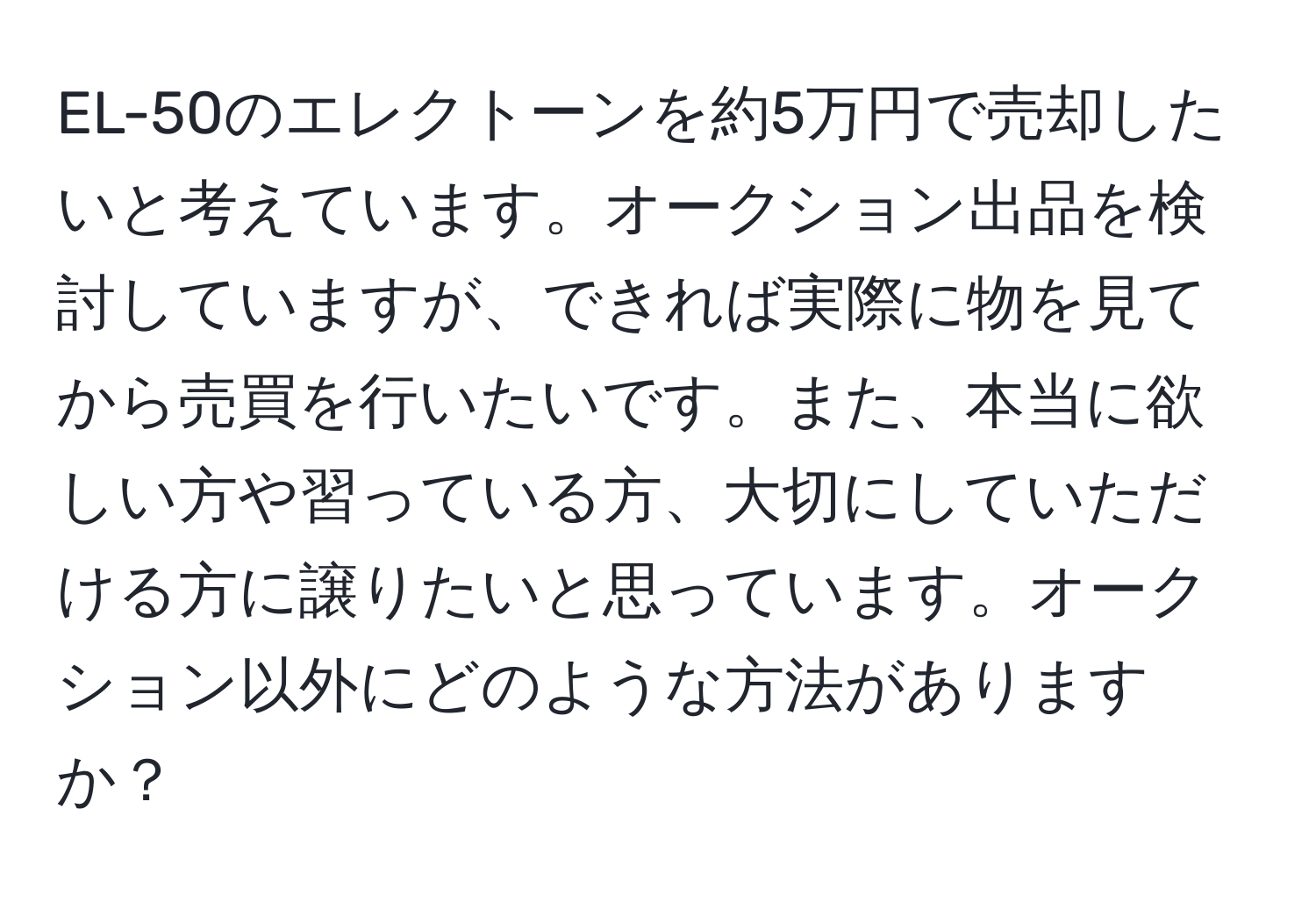 EL-50のエレクトーンを約5万円で売却したいと考えています。オークション出品を検討していますが、できれば実際に物を見てから売買を行いたいです。また、本当に欲しい方や習っている方、大切にしていただける方に譲りたいと思っています。オークション以外にどのような方法がありますか？