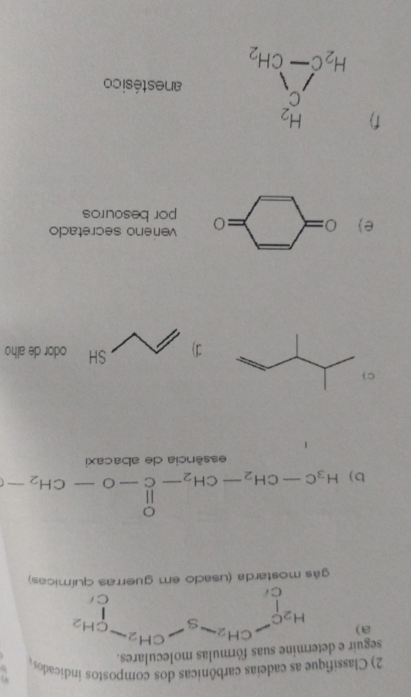 Classifique as cadeias carbônicas dos compostos indicados
seguir e  suas fórmulas moleculares.
a)
gás mostarda (usado em guerras químicas)
b) H_3C-CH_2-CH_2-C-O-CH_2-
essência de abacaxi
C 
SH
1) odor de alho
e) 2x
vereno secretado
□  =0 por besouros
f) beginarrayr H_2 C_2 H_2C-CH_2endarray anestésico