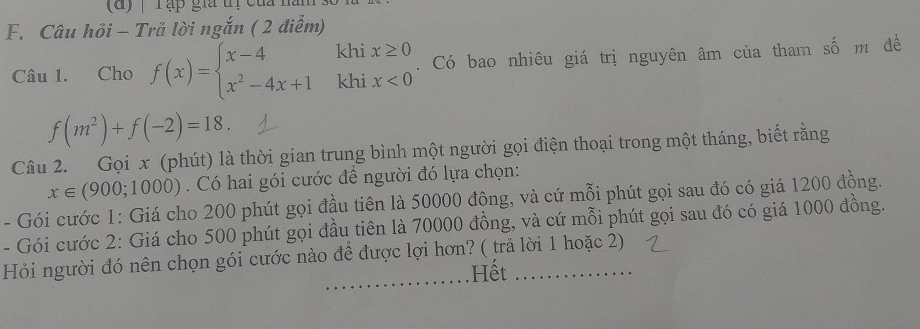 (d ) | Tập gia trị của năn 
F. Câu hỏi - Trả lời ngắn ( 2 điểm) 
Câu 1. Cho f(x)=beginarrayl x-4 x^2-4x+1endarray. khi x≥ 0. Có bao nhiêu giá trị nguyên âm của tham số m để 
khi x<0</tex>
f(m^2)+f(-2)=18. 
Câu 2. Gọi x (phút) là thời gian trung bình một người gọi điện thoại trong một tháng, biết rằng
x∈ (900;1000). Có hai gói cước để người đó lựa chọn: 
- Gói cước 1: Giá cho 200 phút gọi đầu tiên là 50000 đông, và cứ mỗi phút gọi sau đó có giá 1200 đồng. 
- Gói cước 2: Giá cho 500 phút gọi đầu tiên là 70000 đồng, và cứ mỗi phút gọi sau đó có giá 1000 đồng. 
Hỏi người đó nên chọn gói cước nào để được lợi hơn? ( trả lời 1 hoặc 2) 
Hết