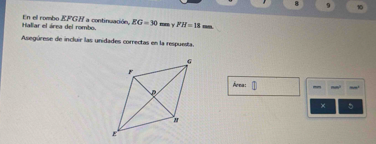 8 9 10 
En el rombo EFGH a continuación, 
Hallar el área del rombo. EG=30mm y FH=18mm. 
Asegúrese de incluir las unidades correctas en la respuesta. 
Área:
mm mm^3 mm^3
5