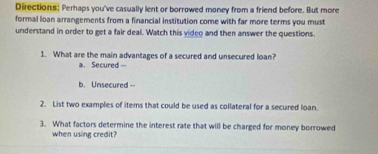 Directions: Perhaps you've casually lent or borrowed money from a friend before. But more 
formal loan arrangements from a financial institution come with far more terms you must 
understand in order to get a fair deal. Watch this video and then answer the questions. 
1. What are the main advantages of a secured and unsecured loan? 
a. Secured -- 
b. Unsecured -- 
2. List two examples of items that could be used as collateral for a secured loan. 
3. What factors determine the interest rate that will be charged for money borrowed 
when using credit?