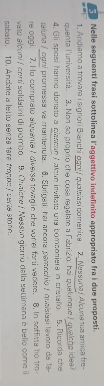 Nelle seguenti frasi sottolinea l’aggettivo indefinito appropriato fra i due proposti. 
1. Andiamo a trovare i signori Bianchi ogni/ qualsiasi domenica. 2. Nessuna / Alcuna tua amica fre- 
quenta l’università. 3. Non so proprio che cosa regalare a Fabrizio: hai qualunque / qualche idea? 
4. Gli sposi hanno donato a ciascun / alcun invitato una bomboniera in cristallo. 5. Ricorda che 
taluna / ogni promessa va mantenuta. 6. Sbrigati: hai ancora parecchio / qualsiasi lavoro da fa- 
re oggi. 7. Ho comprato alquante / diverse tovaglie che vorrei farti vedere. 8. In soffitta ho tro- 
vato alcuni / certi soldatini di piombo. 9. Qualche / Nessun giorno della settimana è bello come il 
sabato. 10. Andate a letto senza fare troppe / certe storie.