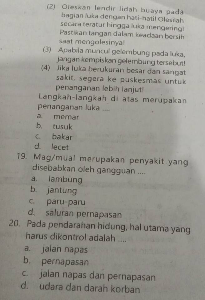 (2) Oleskan lendir lidah buaya pada
bagian luka dengan hati-hati! Olesilah
secara teratur hingga luka mengering!
Pastikan tangan dalam keadaan bersih
saat mengolesinya!
(3) Apabila muncul gelembung pada luka,
jangan kempiskan gelembung tersebut!
(4) Jika luka berukuran besar dan sangat
sakit, segera ke puskesmas untuk
penanganan lebih lanjut!
Langkah-langkah di atas merupakan
penanganan luka ....
a. memar
b. tusuk
c. bakar
d. lecet
19. Mag/mual merupakan penyakit yang
disebabkan oleh gangguan ....
a. lambung
b. jantung
c. paru-paru
d、 saluran pernapasan
20. Pada pendarahan hidung, hal utama yang
harus dikontrol adalah ....
a. jalan napas
b. pernapasan
c. jalan napas dan pernapasan
d. udara dan darah korban